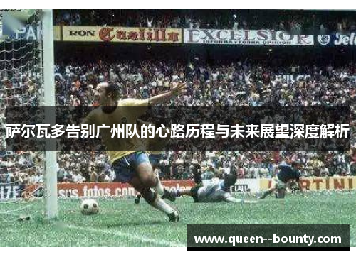 萨尔瓦多告别广州队的心路历程与未来展望深度解析