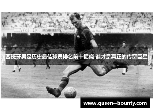 西班牙男足历史最佳球员排名前十揭晓 谁才是真正的传奇巨星