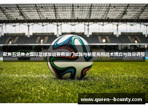 聚焦五场焦点国际足球友谊赛看豪门试阵与新星亮相战术博弈与阵容调整 聚焦五场焦点国际足球友谊赛看豪门试阵与新星亮相战术博弈与阵容调整