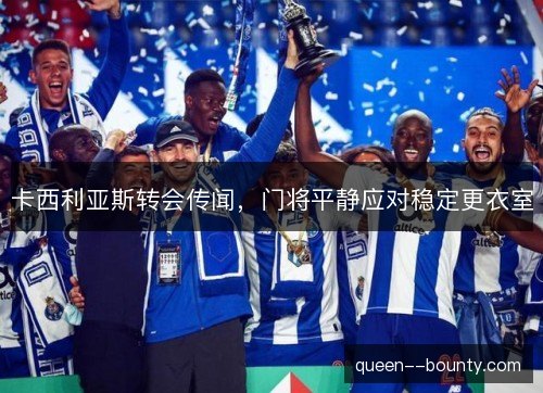 卡西利亚斯转会传闻,门将平静应对稳定更衣室 卡西利亚斯转会传闻,门将平静应对稳定更衣室